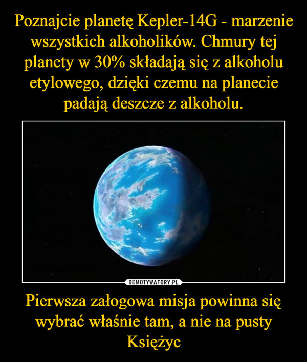 Poznajcie planetę Kepler-14G - marzenie wszystkich alkoholików. Chmury tej planety w 30% składają się z alkoholu etylowego, dzięki czemu na planecie padają deszcze z alkoholu. Pierwsza załogowa misja powinna się wybrać właśnie tam, a nie na pusty Księżyc