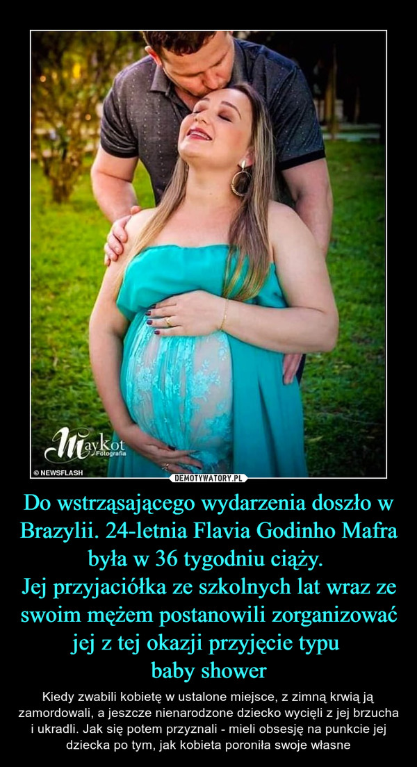 Do wstrząsającego wydarzenia doszło w Brazylii. 24-letnia Flavia Godinho Mafra była w 36 tygodniu ciąży. Jej przyjaciółka ze szkolnych lat wraz ze swoim mężem postanowili zorganizować jej z tej okazji przyjęcie typu baby shower – Kiedy zwabili kobietę w ustalone miejsce, z zimną krwią ją zamordowali, a jeszcze nienarodzone dziecko wycięli z jej brzucha i ukradli. Jak się potem przyznali - mieli obsesję na punkcie jej dziecka po tym, jak kobieta poroniła swoje własne 
