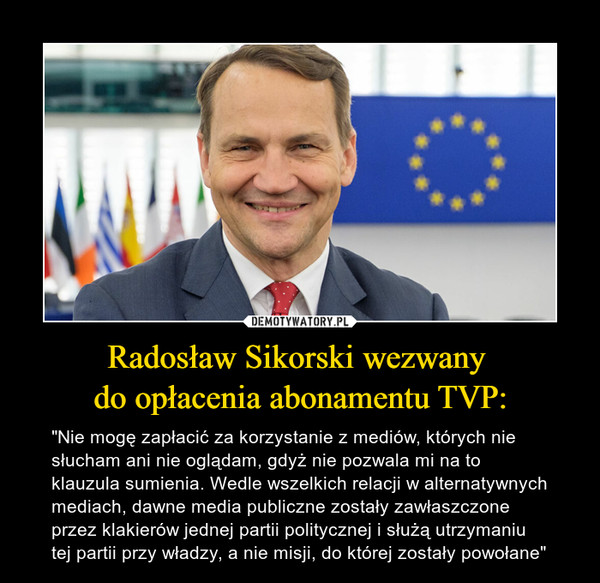 Radosław Sikorski wezwany do opłacenia abonamentu TVP: – "Nie mogę zapłacić za korzystanie z mediów, których nie słucham ani nie oglądam, gdyż nie pozwala mi na to klauzula sumienia. Wedle wszelkich relacji w alternatywnych mediach, dawne media publiczne zostały zawłaszczone przez klakierów jednej partii politycznej i służą utrzymaniu tej partii przy władzy, a nie misji, do której zostały powołane" 