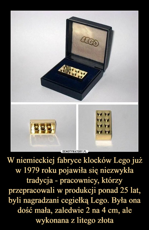 W niemieckiej fabryce klocków Lego już w 1979 roku pojawiła się niezwykła tradycja - pracownicy, którzy przepracowali w produkcji ponad 25 lat, byli nagradzani cegiełką Lego. Była ona dość mała, zaledwie 2 na 4 cm, ale wykonana z litego złota