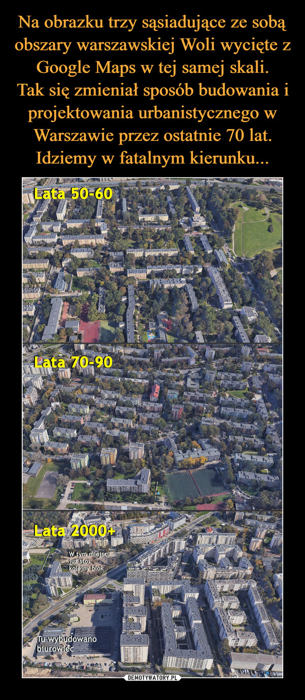 Na obrazku trzy sąsiadujące ze sobą obszary warszawskiej Woli wycięte z Google Maps w tej samej skali.
Tak się zmieniał sposób budowania i projektowania urbanistycznego w Warszawie przez ostatnie 70 lat. Idziemy w fatalnym kierunku...