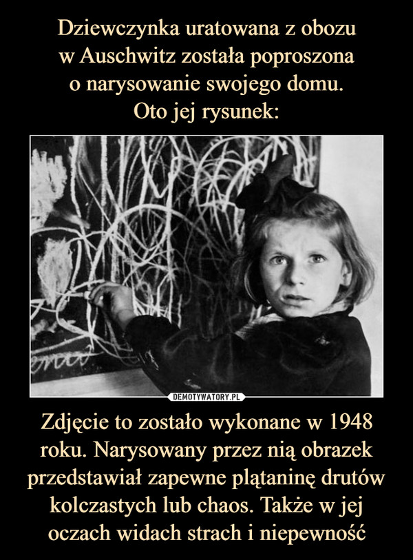 Dziewczynka uratowana z obozu
w Auschwitz została poproszona
o narysowanie swojego domu.
Oto jej rysunek: Zdjęcie to zostało wykonane w 1948 roku. Narysowany przez nią obrazek przedstawiał zapewne plątaninę drutów kolczastych lub chaos. Także w jej oczach widach strach i niepewność