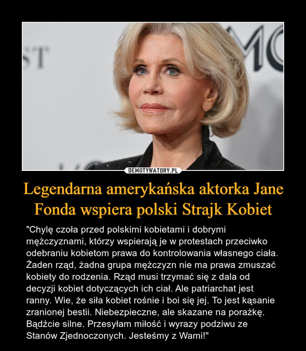 Legendarna amerykańska aktorka Jane Fonda wspiera polski Strajk Kobiet – "Chylę czoła przed polskimi kobietami i dobrymi mężczyznami, którzy wspierają je w protestach przeciwko odebraniu kobietom prawa do kontrolowania własnego ciała. Żaden rząd, żadna grupa mężczyzn nie ma prawa zmuszać kobiety do rodzenia. Rząd musi trzymać się z dala od decyzji kobiet dotyczących ich ciał. Ale patriarchat jest ranny. Wie, że siła kobiet rośnie i boi się jej. To jest kąsanie zranionej bestii. Niebezpieczne, ale skazane na porażkę. Bądźcie silne. Przesyłam miłość i wyrazy podziwu ze Stanów Zjednoczonych. Jesteśmy z Wami!" 