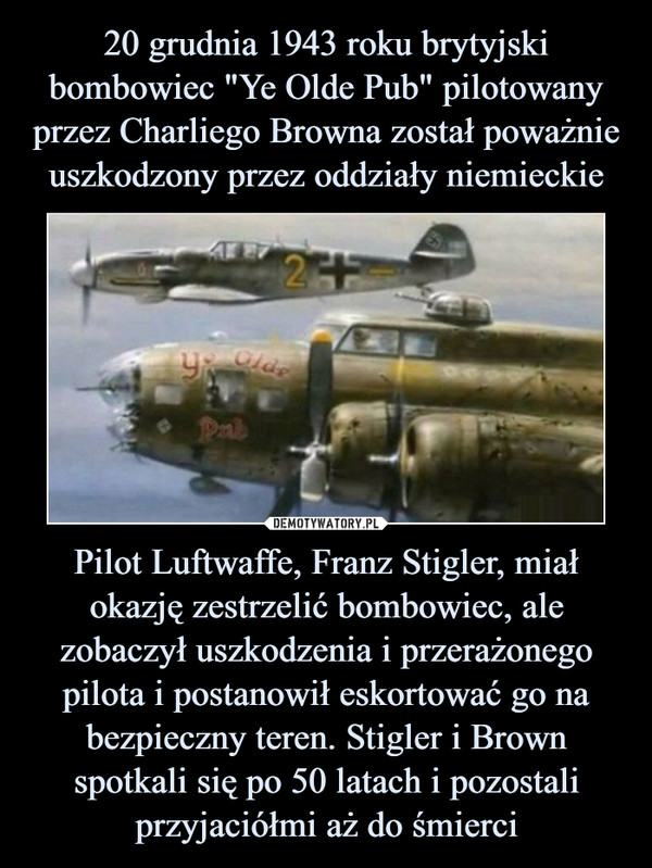 20 grudnia 1943 roku brytyjski bombowiec "Ye Olde Pub" pilotowany przez Charliego Browna został poważnie uszkodzony przez oddziały niemieckie Pilot Luftwaffe, Franz Stigler, miał okazję zestrzelić bombowiec, ale zobaczył uszkodzenia i przerażonego pilota i postanowił eskortować go na bezpieczny teren. Stigler i Brown spotkali się po 50 latach i pozostali przyjaciółmi aż do śmierci