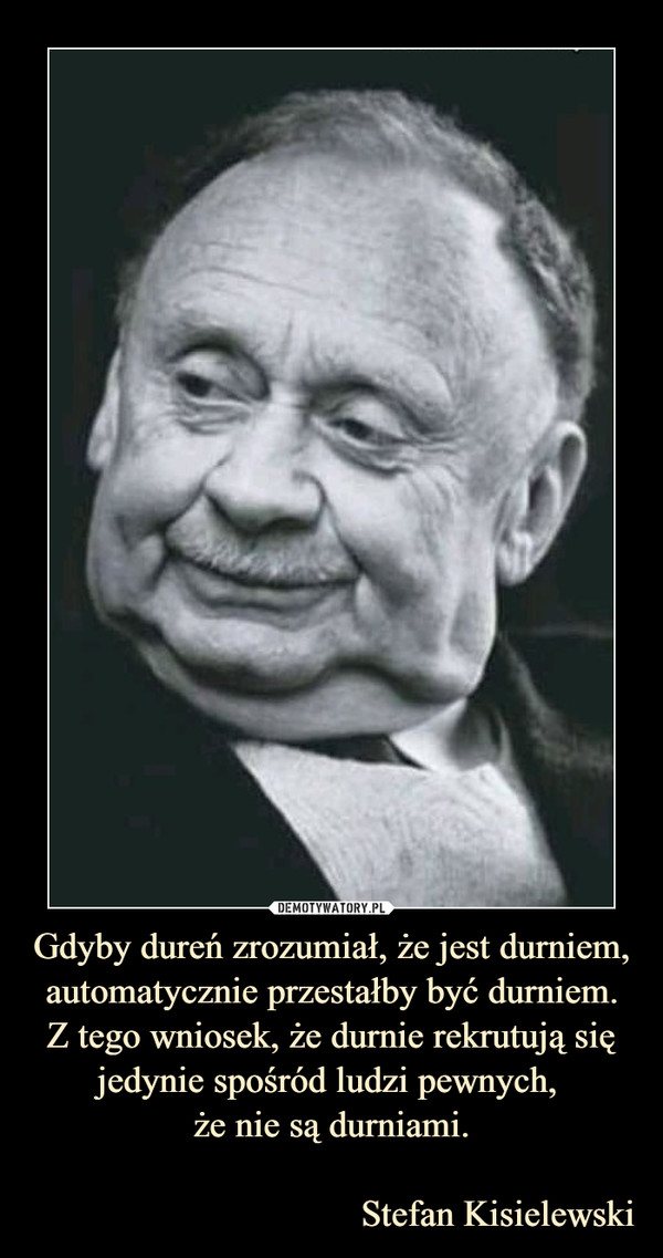 Gdyby dureń zrozumiał, że jest durniem, automatycznie przestałby być durniem.Z tego wniosek, że durnie rekrutują się jedynie spośród ludzi pewnych, że nie są durniami.                                   Stefan Kisielewski –  