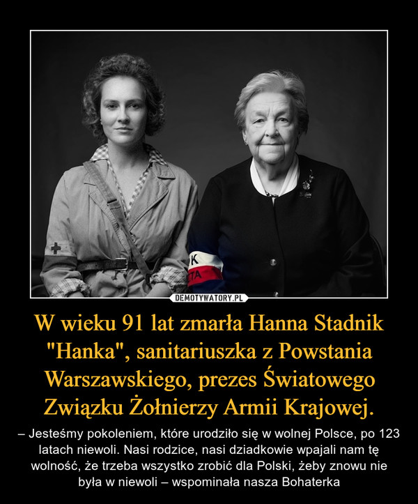 W wieku 91 lat zmarła Hanna Stadnik "Hanka", sanitariuszka z Powstania Warszawskiego, prezes Światowego Związku Żołnierzy Armii Krajowej. – – Jesteśmy pokoleniem, które urodziło się w wolnej Polsce, po 123 latach niewoli. Nasi rodzice, nasi dziadkowie wpajali nam tę wolność, że trzeba wszystko zrobić dla Polski, żeby znowu nie była w niewoli – wspominała nasza Bohaterka 