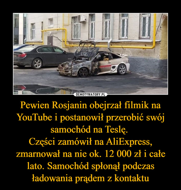 Pewien Rosjanin obejrzał filmik na YouTube i postanowił przerobić swój samochód na Teslę. 
Części zamówił na AliExpress, zmarnował na nie ok. 12 000 zł i całe lato. Samochód spłonął podczas ładowania prądem z kontaktu