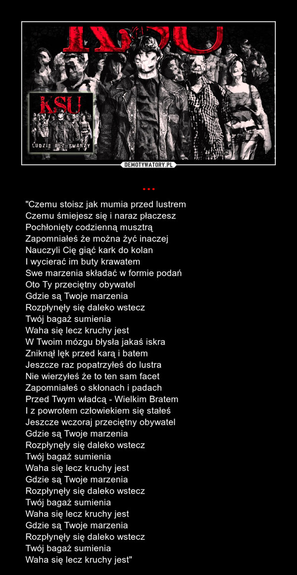 ... – "Czemu stoisz jak mumia przed lustremCzemu śmiejesz się i naraz płaczeszPochłonięty codzienną musztrąZapomniałeś że można żyć inaczejNauczyli Cię giąć kark do kolanI wycierać im buty krawatemSwe marzenia składać w formie podańOto Ty przeciętny obywatelGdzie są Twoje marzeniaRozpłynęły się daleko wsteczTwój bagaż sumieniaWaha się lecz kruchy jestW Twoim mózgu błysła jakaś iskraZniknął lęk przed karą i batemJeszcze raz popatrzyłeś do lustraNie wierzyłeś że to ten sam facetZapomniałeś o skłonach i padachPrzed Twym władcą - Wielkim BratemI z powrotem człowiekiem się stałeśJeszcze wczoraj przeciętny obywatelGdzie są Twoje marzeniaRozpłynęły się daleko wsteczTwój bagaż sumieniaWaha się lecz kruchy jestGdzie są Twoje marzeniaRozpłynęły się daleko wsteczTwój bagaż sumieniaWaha się lecz kruchy jestGdzie są Twoje marzeniaRozpłynęły się daleko wsteczTwój bagaż sumieniaWaha się lecz kruchy jest" 
