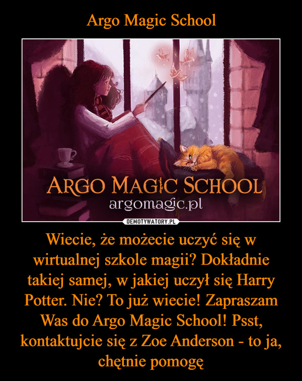 Argo Magic School Wiecie, że możecie uczyć się w wirtualnej szkole magii? Dokładnie takiej samej, w jakiej uczył się Harry Potter. Nie? To już wiecie! Zapraszam Was do Argo Magic School! Psst, kontaktujcie się z Zoe Anderson - to ja, chętnie pomogę