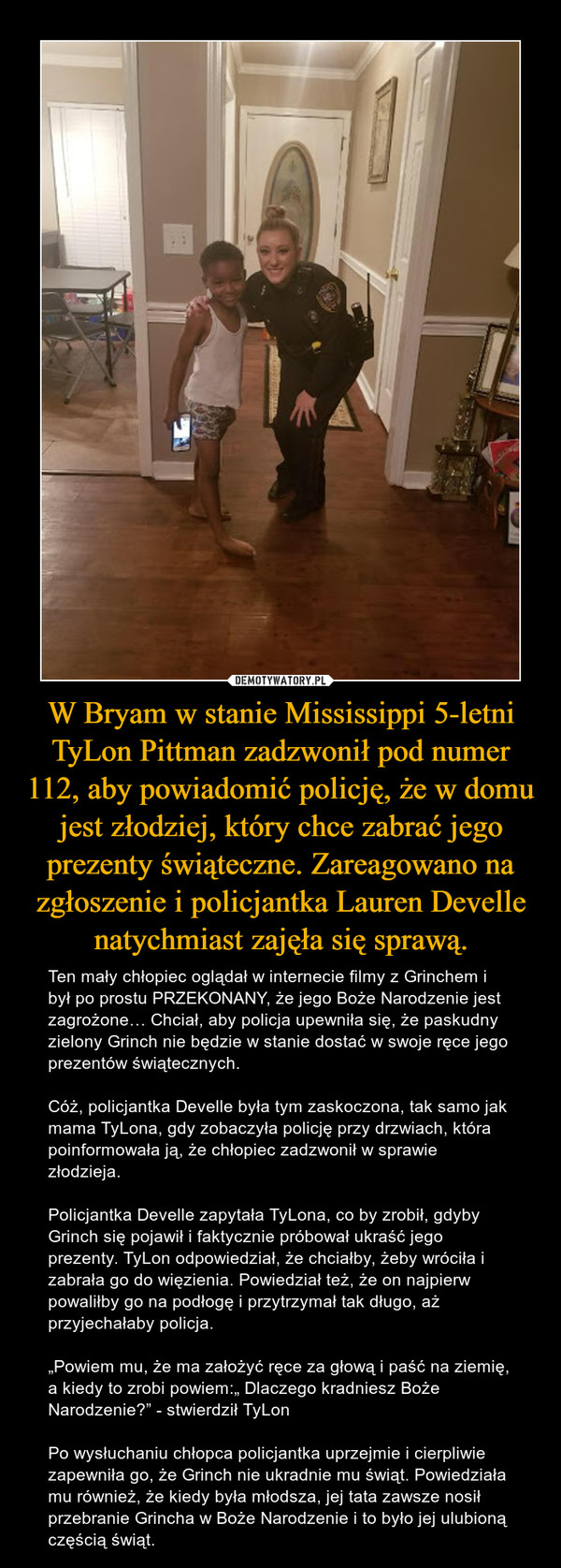 W Bryam w stanie Mississippi 5-letni TyLon Pittman zadzwonił pod numer 112, aby powiadomić policję, że w domu jest złodziej, który chce zabrać jego prezenty świąteczne. Zareagowano na zgłoszenie i policjantka Lauren Develle natychmiast zajęła się sprawą. – Ten mały chłopiec oglądał w internecie filmy z Grinchem i był po prostu PRZEKONANY, że jego Boże Narodzenie jest zagrożone… Chciał, aby policja upewniła się, że paskudny zielony Grinch nie będzie w stanie dostać w swoje ręce jego prezentów świątecznych.Cóż, policjantka Develle była tym zaskoczona, tak samo jak mama TyLona, gdy zobaczyła policję przy drzwiach, która poinformowała ją, że chłopiec zadzwonił w sprawie złodzieja.Policjantka Develle zapytała TyLona, co by zrobił, gdyby Grinch się pojawił i faktycznie próbował ukraść jego prezenty. TyLon odpowiedział, że chciałby, żeby wróciła i zabrała go do więzienia. Powiedział też, że on najpierw powaliłby go na podłogę i przytrzymał tak długo, aż przyjechałaby policja.„Powiem mu, że ma założyć ręce za głową i paść na ziemię, a kiedy to zrobi powiem:„ Dlaczego kradniesz Boże Narodzenie?” - stwierdził TyLonPo wysłuchaniu chłopca policjantka uprzejmie i cierpliwie zapewniła go, że Grinch nie ukradnie mu świąt. Powiedziała mu również, że kiedy była młodsza, jej tata zawsze nosił przebranie Grincha w Boże Narodzenie i to było jej ulubioną częścią świąt. 