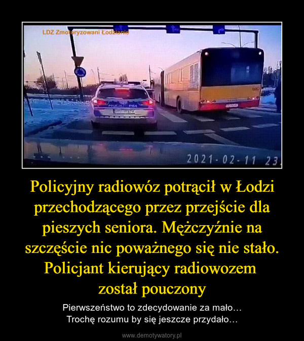 Policyjny radiowóz potrącił w Łodzi przechodzącego przez przejście dla pieszych seniora. Mężczyźnie na szczęście nic poważnego się nie stało. Policjant kierujący radiowozem został pouczony – Pierwszeństwo to zdecydowanie za mało…Trochę rozumu by się jeszcze przydało… 