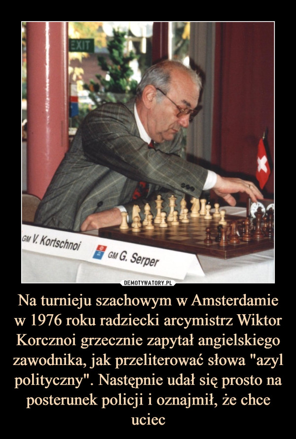 Na turnieju szachowym w Amsterdamie w 1976 roku radziecki arcymistrz Wiktor Korcznoi grzecznie zapytał angielskiego zawodnika, jak przeliterować słowa "azyl polityczny". Następnie udał się prosto na posterunek policji i oznajmił, że chce uciec –  