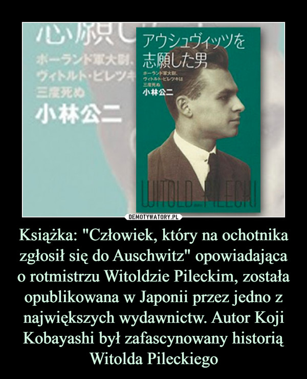 Książka: "Człowiek, który na ochotnika zgłosił się do Auschwitz" opowiadająca
o rotmistrzu Witoldzie Pileckim, została opublikowana w Japonii przez jedno z największych wydawnictw. Autor Koji Kobayashi był zafascynowany historią Witolda Pileckiego