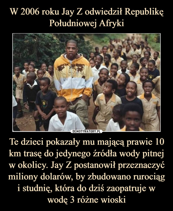 W 2006 roku Jay Z odwiedził Republikę Południowej Afryki Te dzieci pokazały mu mającą prawie 10 km trasę do jedynego źródła wody pitnej w okolicy. Jay Z postanowił przeznaczyć miliony dolarów, by zbudowano rurociąg i studnię, która do dziś zaopatruje w wodę 3 różne wioski