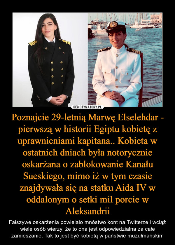 Poznajcie 29-letnią Marwę Elselehdar - pierwszą w historii Egiptu kobietę z uprawnieniami kapitana.. Kobieta w ostatnich dniach była notorycznie oskarżana o zablokowanie Kanału Sueskiego, mimo iż w tym czasie znajdywała się na statku Aida IV w oddalonym o setki mil porcie w Aleksandrii – Fałszywe oskarżenia powielało mnóstwo kont na Twitterze i wciąż wiele osób wierzy, że to ona jest odpowiedzialna za całe zamieszanie. Tak to jest być kobietą w państwie muzułmańskim 