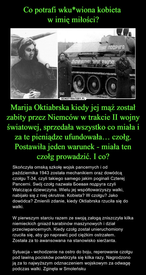 Co potrafi wku*wiona kobieta 
w imię miłości? Marija Oktiabrska kiedy jej mąż został zabity przez Niemców w trakcie II wojny światowej, sprzedała wszystko co miała i za te pieniądze ufundowała… czołg. Postawiła jeden warunek - miała ten czołg prowadzić. I co?