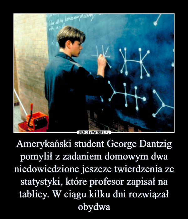 Amerykański student George Dantzig pomylił z zadaniem domowym dwa niedowiedzione jeszcze twierdzenia ze statystyki, które profesor zapisał na tablicy. W ciągu kilku dni rozwiązał obydwa