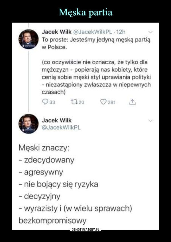  –  Jacek Wilk @JacekWilkPL - 12hTo proste: Jesteśmy jedyną męską partiąw Polsce.(co oczywiście nie oznacza, że tylko dlamężczyzn - popierają nas kobiety, którecenią sobie męski styl uprawiania polityki- niezastąpiony zwłaszcza w niepewnychczasach)Q33 1120 C?281 £jJacek Wilk ^@JacekWilkPLMęski znaczy:- zdecydowany- agresywny- nie bojący się ryzyka- decyzyjny- wyrazisty i (w wielu sprawach)bezkompromisowy