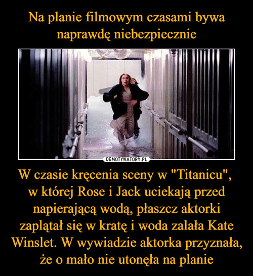 Na planie filmowym czasami bywa naprawdę niebezpiecznie W czasie kręcenia sceny w "Titanicu", 
w której Rose i Jack uciekają przed napierającą wodą, płaszcz aktorki zaplątał się w kratę i woda zalała Kate Winslet. W wywiadzie aktorka przyznała, że o mało nie utonęła na planie