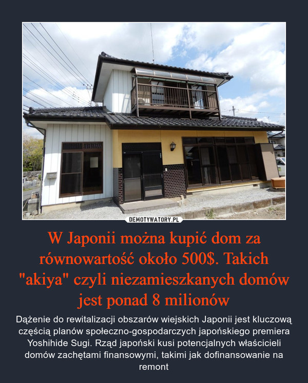 W Japonii można kupić dom za równowartość około 500$. Takich "akiya" czyli niezamieszkanych domów jest ponad 8 milionów – Dążenie do rewitalizacji obszarów wiejskich Japonii jest kluczową częścią planów społeczno-gospodarczych japońskiego premiera Yoshihide Sugi. Rząd japoński kusi potencjalnych właścicieli domów zachętami finansowymi, takimi jak dofinansowanie na remont 