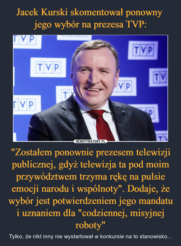 Jacek Kurski skomentował ponowny 
jego wybór na prezesa TVP: "Zostałem ponownie prezesem telewizji publicznej, gdyż telewizja ta pod moim przywództwem trzyma rękę na pulsie emocji narodu i wspólnoty". Dodaje, że wybór jest potwierdzeniem jego mandatu i uznaniem dla "codziennej, misyjnej roboty"