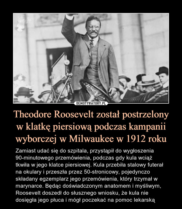 Theodore Roosevelt został postrzelonyw klatkę piersiową podczas kampanii wyborczej w Milwaukee w 1912 roku – Zamiast udać się do szpitala, przystąpił do wygłoszenia 90-minutowego przemówienia, podczas gdy kula wciąż tkwiła w jego klatce piersiowej. Kula przebiła stalowy futerał na okulary i przeszła przez 50-stronicowy, pojedynczo składany egzemplarz jego przemówienia, który trzymał w marynarce. Będąc doświadczonym anatomem i myśliwym, Roosevelt doszedł do słusznego wniosku, że kula nie dosięgła jego płuca i mógł poczekać na pomoc lekarską 