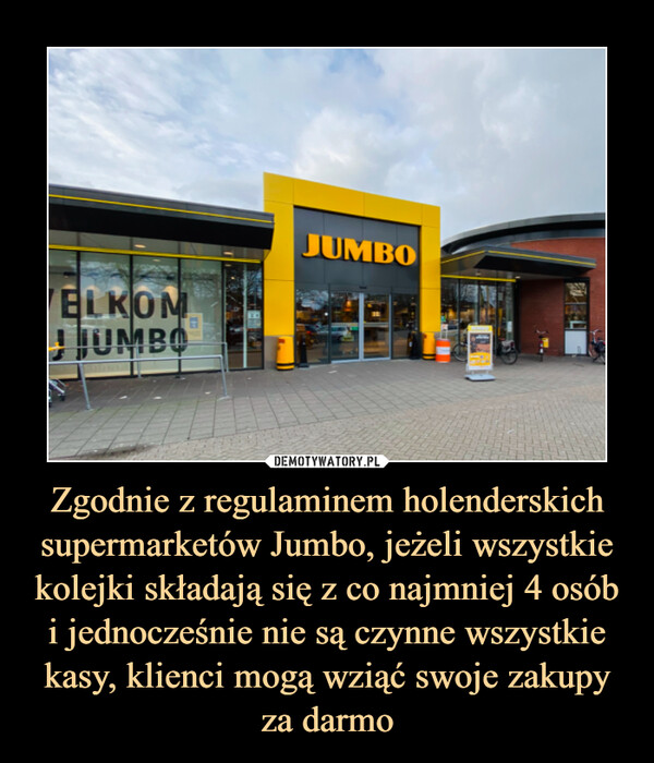 Zgodnie z regulaminem holenderskich supermarketów Jumbo, jeżeli wszystkie kolejki składają się z co najmniej 4 osób i jednocześnie nie są czynne wszystkie kasy, klienci mogą wziąć swoje zakupy za darmo