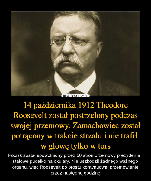 14 października 1912 Theodore Roosevelt został postrzelony podczas swojej przemowy. Zamachowiec został potrącony w trakcie strzału i nie trafił 
w głowę tylko w tors