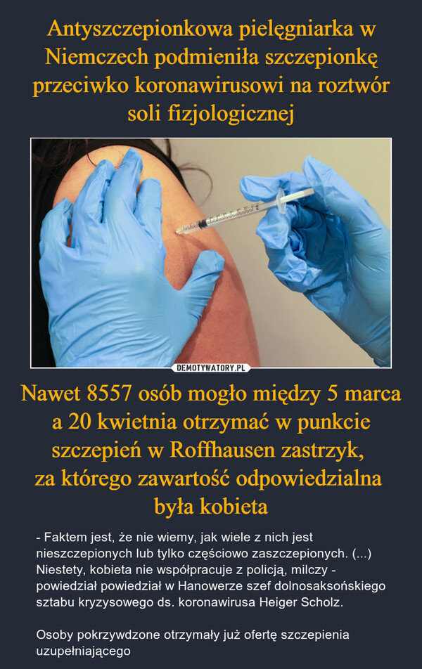 Nawet 8557 osób mogło między 5 marca a 20 kwietnia otrzymać w punkcie szczepień w Roffhausen zastrzyk, za którego zawartość odpowiedzialna była kobieta – - Faktem jest, że nie wiemy, jak wiele z nich jest nieszczepionych lub tylko częściowo zaszczepionych. (...) Niestety, kobieta nie współpracuje z policją, milczy - powiedział powiedział w Hanowerze szef dolnosaksońskiego sztabu kryzysowego ds. koronawirusa Heiger Scholz.Osoby pokrzywdzone otrzymały już ofertę szczepienia uzupełniającego 