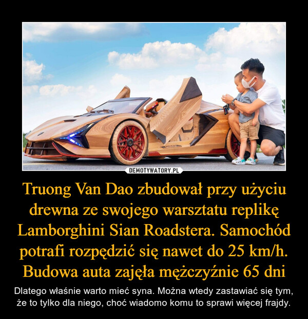 Truong Van Dao zbudował przy użyciu drewna ze swojego warsztatu replikę Lamborghini Sian Roadstera. Samochód potrafi rozpędzić się nawet do 25 km/h. Budowa auta zajęła mężczyźnie 65 dni – Dlatego właśnie warto mieć syna. Można wtedy zastawiać się tym, że to tylko dla niego, choć wiadomo komu to sprawi więcej frajdy. 