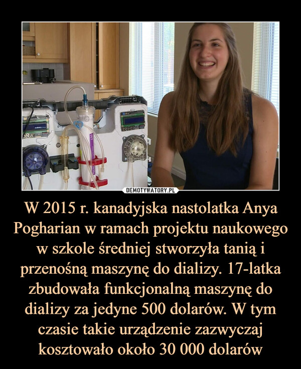 W 2015 r. kanadyjska nastolatka Anya Pogharian w ramach projektu naukowego w szkole średniej stworzyła tanią i przenośną maszynę do dializy. 17-latka zbudowała funkcjonalną maszynę do dializy za jedyne 500 dolarów. W tym czasie takie urządzenie zazwyczaj kosztowało około 30 000 dolarów