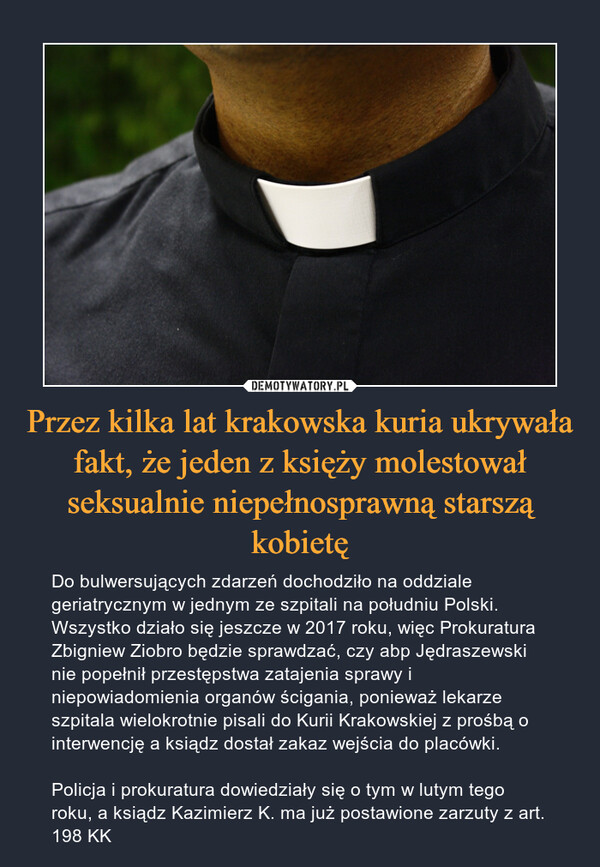 Przez kilka lat krakowska kuria ukrywała fakt, że jeden z księży molestował seksualnie niepełnosprawną starszą kobietę – Do bulwersujących zdarzeń dochodziło na oddziale geriatrycznym w jednym ze szpitali na południu Polski. Wszystko działo się jeszcze w 2017 roku, więc Prokuratura Zbigniew Ziobro będzie sprawdzać, czy abp Jędraszewski nie popełnił przestępstwa zatajenia sprawy i niepowiadomienia organów ścigania, ponieważ lekarze szpitala wielokrotnie pisali do Kurii Krakowskiej z prośbą o interwencję a ksiądz dostał zakaz wejścia do placówki.Policja i prokuratura dowiedziały się o tym w lutym tego roku, a ksiądz Kazimierz K. ma już postawione zarzuty z art. 198 KK 