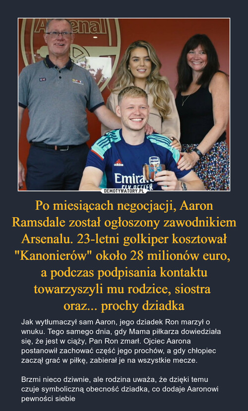 Po miesiącach negocjacji, Aaron Ramsdale został ogłoszony zawodnikiem Arsenalu. 23-letni golkiper kosztował "Kanonierów" około 28 milionów euro, 
a podczas podpisania kontaktu towarzyszyli mu rodzice, siostra 
oraz... prochy dziadka