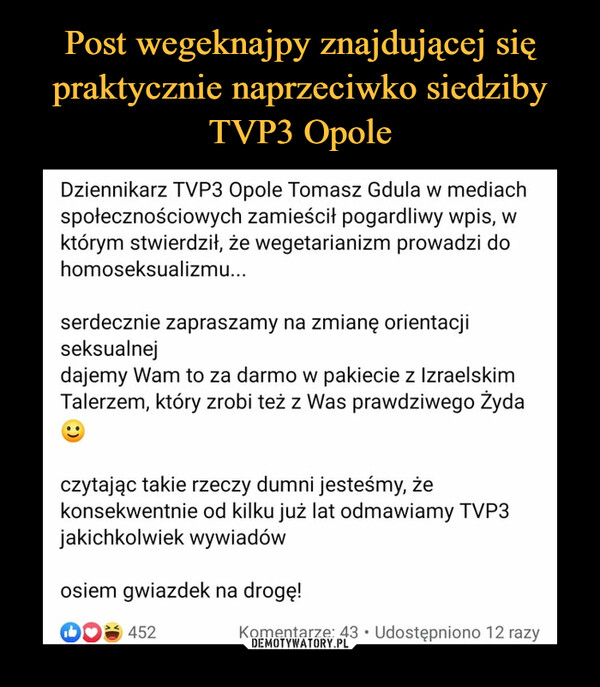  –  Dziennikarz TVP3 Opole Tomasz Gdula w mediachspołecznościowych zamieścił pogardliwy wpis, wktórym stwierdził, że wegetarianizm prowadzi dohomoseksualizmu...serdecznie zapraszamy na zmianę orientacjiseksualnejdajemy Wam to za darmo w pakiecie z IzraelskimTalerzem, który zrobi też z Was prawdziwego Żydaczytając takie rzeczy dumni jesteśmy, żekonsekwentnie od kilku już lat odmawiamy TVP3jakichkolwiek wywiadówosiem gwiazdek na drogę!A 452Komentarze: 43 • Udostępniono 12 razy