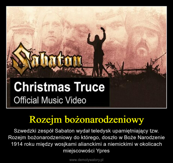Rozejm bożonarodzeniowy – Szwedzki zespół Sabaton wydał teledysk upamiętniający tzw. Rozejm bożonarodzeniowy do którego, doszło w Boże Narodzenie 1914 roku między wosjkami alianckimi a niemickimi w okolicach miejscowości Ypres 