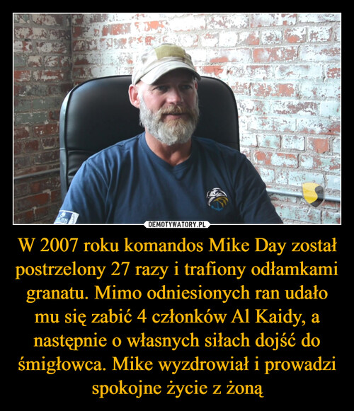 W 2007 roku komandos Mike Day został postrzelony 27 razy i trafiony odłamkami granatu. Mimo odniesionych ran udało mu się zabić 4 członków Al Kaidy, a następnie o własnych siłach dojść do śmigłowca. Mike wyzdrowiał i prowadzi spokojne życie z żoną
