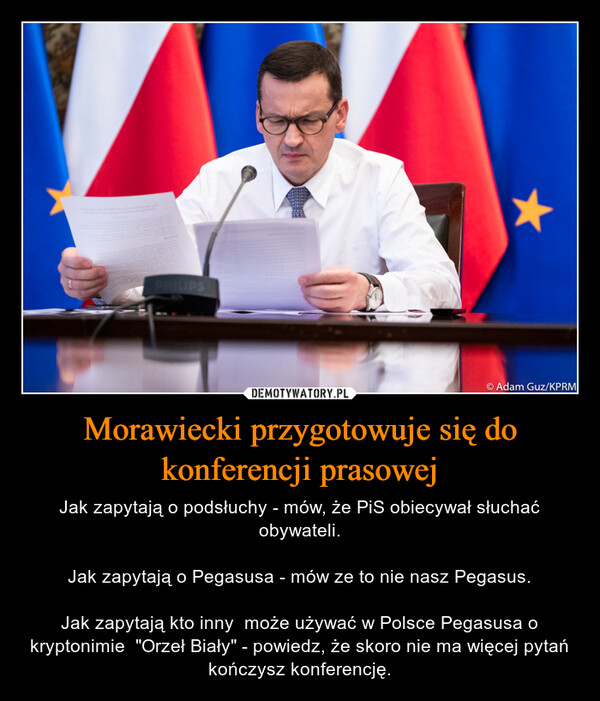 Morawiecki przygotowuje się do konferencji prasowej – Jak zapytają o podsłuchy - mów, że PiS obiecywał słuchać obywateli.Jak zapytają o Pegasusa - mów ze to nie nasz Pegasus.Jak zapytają kto inny  może używać w Polsce Pegasusa o kryptonimie  "Orzeł Biały" - powiedz, że skoro nie ma więcej pytań kończysz konferencję. 