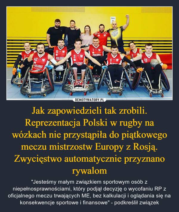 Jak zapowiedzieli tak zrobili. Reprezentacja Polski w rugby na wózkach nie przystąpiła do piątkowego meczu mistrzostw Europy z Rosją. Zwycięstwo automatycznie przyznano rywalom – "Jesteśmy małym związkiem sportowym osób z niepełnosprawnościami, który podjął decyzję o wycofaniu RP z oficjalnego meczu trwających ME, bez kalkulacji i oglądania się na konsekwencje sportowe i finansowe" - podkreślił związek 