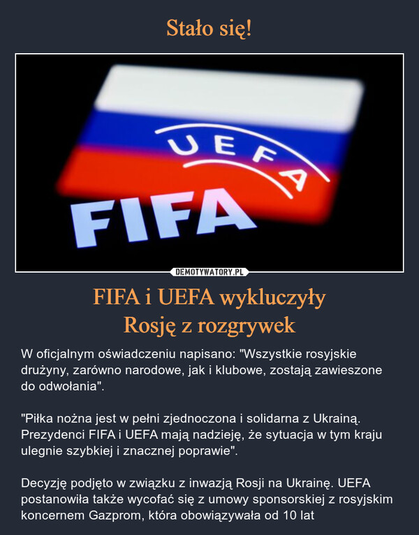 FIFA i UEFA wykluczyłyRosję z rozgrywek – W oficjalnym oświadczeniu napisano: "Wszystkie rosyjskie drużyny, zarówno narodowe, jak i klubowe, zostają zawieszone do odwołania". "Piłka nożna jest w pełni zjednoczona i solidarna z Ukrainą. Prezydenci FIFA i UEFA mają nadzieję, że sytuacja w tym kraju ulegnie szybkiej i znacznej poprawie".Decyzję podjęto w związku z inwazją Rosji na Ukrainę. UEFA postanowiła także wycofać się z umowy sponsorskiej z rosyjskim koncernem Gazprom, która obowiązywała od 10 lat 