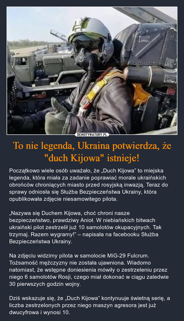 To nie legenda, Ukraina potwierdza, że "duch Kijowa" istnieje! – Początkowo wiele osób uważało, że „Duch Kijowa” to miejska legenda, która miała za zadanie poprawiać morale ukraińskich obrońców chroniących miasto przed rosyjską inwazją. Teraz do sprawy odniosła się Służba Bezpieczeństwa Ukrainy, która opublikowała zdjęcie niesamowitego pilota.„Nazywa się Duchem Kijowa, choć chroni nasze bezpieczeństwo, prawdziwy Anioł. W niebiańskich bitwach ukraiński pilot zestrzelił już 10 samolotów okupacyjnych. Tak trzymaj. Razem wygramy!” – napisała na facebooku Służba Bezpieczeństwa Ukrainy.Na zdjęciu widzimy pilota w samolocie MiG-29 Fulcrum. Tożsamość mężczyzny nie została ujawniona. Wiadomo natomiast, że wstępne doniesienia mówiły o zestrzeleniu przez niego 6 samolotów Rosji, czego miał dokonać w ciągu zaledwie 30 pierwszych godzin wojny.Dziś wskazuje się, że „Duch Kijowa” kontynuuje świetną serię, a liczba zestrzelonych przez niego maszyn agresora jest już dwucyfrowa i wynosi 10. 