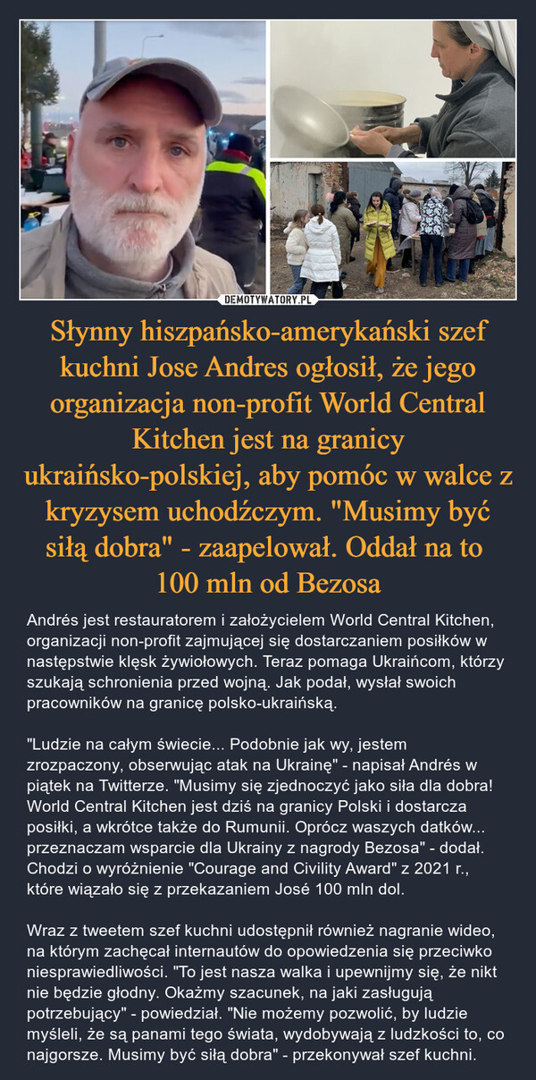 Słynny hiszpańsko-amerykański szef kuchni Jose Andres ogłosił, że jego organizacja non-profit World Central Kitchen jest na granicy ukraińsko-polskiej, aby pomóc w walce z kryzysem uchodźczym. "Musimy być siłą dobra" - zaapelował. Oddał na to 100 mln od Bezosa – Andrés jest restauratorem i założycielem World Central Kitchen, organizacji non-profit zajmującej się dostarczaniem posiłków w następstwie klęsk żywiołowych. Teraz pomaga Ukraińcom, którzy szukają schronienia przed wojną. Jak podał, wysłał swoich pracowników na granicę polsko-ukraińską."Ludzie na całym świecie... Podobnie jak wy, jestem zrozpaczony, obserwując atak na Ukrainę" - napisał Andrés w piątek na Twitterze. "Musimy się zjednoczyć jako siła dla dobra! World Central Kitchen jest dziś na granicy Polski i dostarcza posiłki, a wkrótce także do Rumunii. Oprócz waszych datków... przeznaczam wsparcie dla Ukrainy z nagrody Bezosa" - dodał. Chodzi o wyróżnienie "Courage and Civility Award" z 2021 r., które wiązało się z przekazaniem José 100 mln dol.Wraz z tweetem szef kuchni udostępnił również nagranie wideo, na którym zachęcał internautów do opowiedzenia się przeciwko niesprawiedliwości. "To jest nasza walka i upewnijmy się, że nikt nie będzie głodny. Okażmy szacunek, na jaki zasługują potrzebujący" - powiedział. "Nie możemy pozwolić, by ludzie myśleli, że są panami tego świata, wydobywają z ludzkości to, co najgorsze. Musimy być siłą dobra" - przekonywał szef kuchni. 