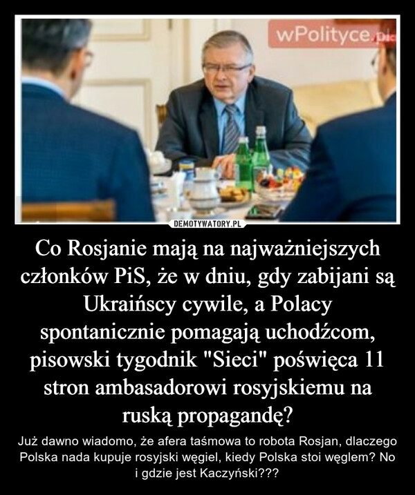 Co Rosjanie mają na najważniejszych członków PiS, że w dniu, gdy zabijani są Ukraińscy cywile, a Polacy spontanicznie pomagają uchodźcom, pisowski tygodnik "Sieci" poświęca 11 stron ambasadorowi rosyjskiemu na ruską propagandę? – Już dawno wiadomo, że afera taśmowa to robota Rosjan, dlaczego Polska nada kupuje rosyjski węgiel, kiedy Polska stoi węglem? No i gdzie jest Kaczyński??? 