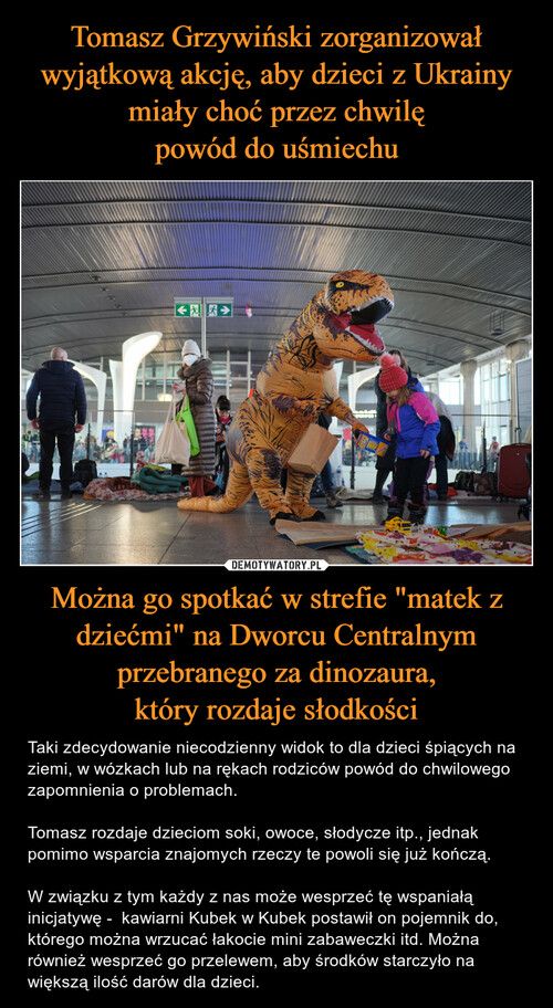 Tomasz Grzywiński zorganizował wyjątkową akcję, aby dzieci z Ukrainy miały choć przez chwilę
powód do uśmiechu Można go spotkać w strefie "matek z dziećmi" na Dworcu Centralnym przebranego za dinozaura,
który rozdaje słodkości