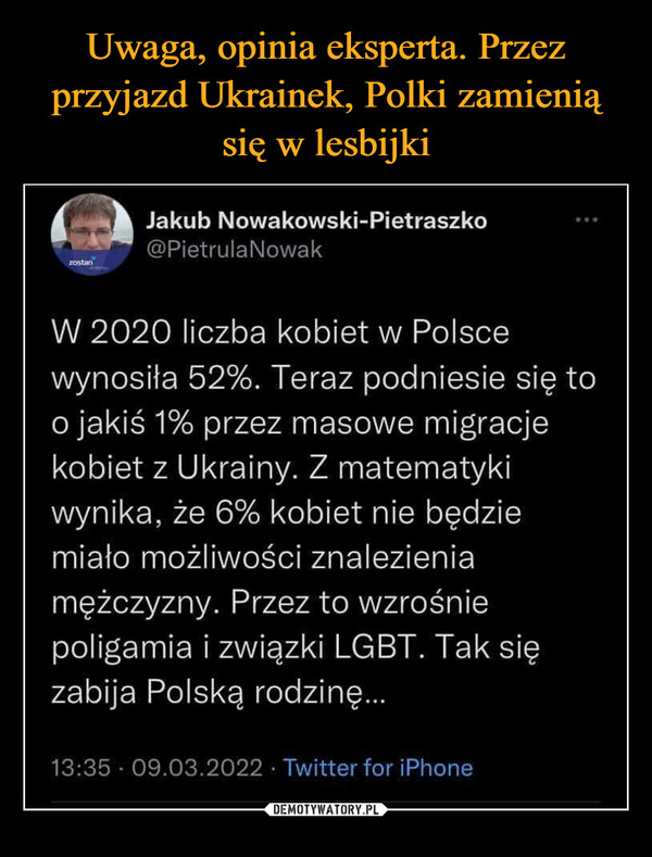  –  W 2020 liczba kobiet w Polscewynosiła 52%. Teraz podniesie się too jakiś 1% przez masowe migracjekobiet z Ukrainy. Z matematykiwynika, że 6% kobiet nie będziemiało możliwości znalezieniamężczyzny. Przez to wzrośniepoligamia i związki LGBT. Tak sięzabija Polską rodzinę..