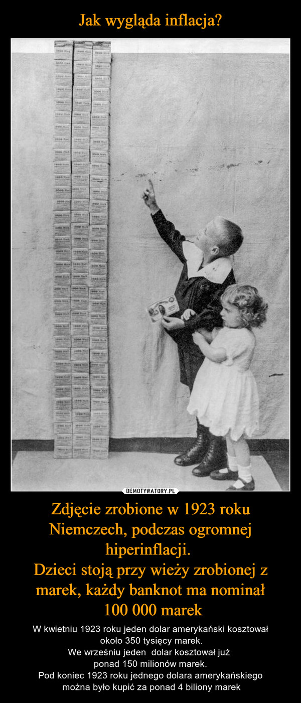 Zdjęcie zrobione w 1923 roku Niemczech, podczas ogromnej hiperinflacji. Dzieci stoją przy wieży zrobionej z marek, każdy banknot ma nominał 100 000 marek – W kwietniu 1923 roku jeden dolar amerykański kosztował około 350 tysięcy marek.We wrześniu jeden  dolar kosztował już ponad 150 milionów marek.Pod koniec 1923 roku jednego dolara amerykańskiego można było kupić za ponad 4 biliony marek 