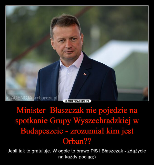 Minister  Błaszczak nie pojedzie na spotkanie Grupy Wyszechradzkiej w Budapeszcie - zrozumiał kim jest Orban?? – Jeśli tak to gratuluje. W ogóle to brawo PiS i Błaszczak - zdążycie na każdy pociąg;) 
