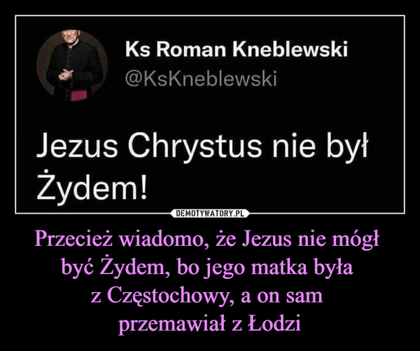Przecież wiadomo, że Jezus nie mógł być Żydem, bo jego matka była z Częstochowy, a on sam przemawiał z Łodzi –  г      Ks Roman Kneblewski* @KsKneblewskiJezus Chrystus nie byłŻydem!