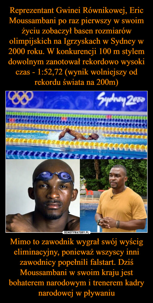 Mimo to zawodnik wygrał swój wyścig eliminacyjny, ponieważ wszyscy inni zawodnicy popełnili falstart. Dziś Moussambani w swoim kraju jest bohaterem narodowym i trenerem kadry narodowej w pływaniu –  