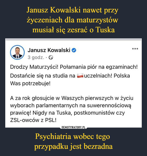 Janusz Kowalski nawet przy 
życzeniach dla maturzystów 
musiał się zesrać o Tuska Psychiatria wobec tego 
przypadku jest bezradna