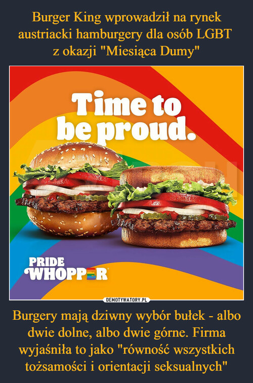 Burger King wprowadził na rynek austriacki hamburgery dla osób LGBT 
z okazji "Miesiąca Dumy" Burgery mają dziwny wybór bułek - albo dwie dolne, albo dwie górne. Firma wyjaśniła to jako "równość wszystkich tożsamości i orientacji seksualnych"